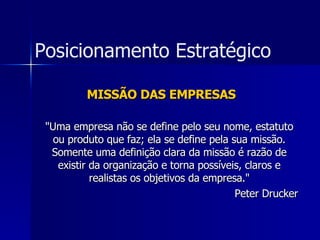 MISSÃO DAS EMPRESAS "Uma empresa não se define pelo seu nome, estatuto ou produto que faz; ela se define pela sua missão. Somente uma definição clara da missão é razão de existir da organização e torna possíveis, claros e realistas os objetivos da empresa." Peter Drucker Posicionamento Estratégico 