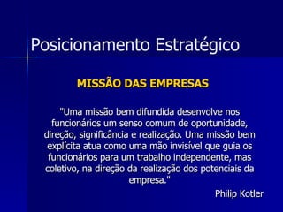MISSÃO DAS EMPRESAS "Uma missão bem difundida desenvolve nos funcionários um senso comum de oportunidade, direção, significância e realização. Uma missão bem explícita atua como uma mão invisível que guia os funcionários para um trabalho independente, mas coletivo, na direção da realização dos potenciais da empresa." Philip Kotler Posicionamento Estratégico 