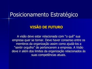 VISÃO DE FUTURO A visão deve estar relacionada com “o quê” sua empresa quer se tornar. Deve haver consenso entre os membros da organização assim como ajudá-los a “sentir orgulho” de pertencerem a empresa. A Visão deve ir além dos limites da organização relacionados às suas competências atuais. Posicionamento Estratégico 