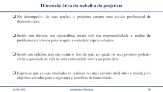 26/06/2021 Instalações Elétricas 10
Dimensão ética do trabalho do projetista
❑ No desempenho de suas tarefas, o projetista assume uma atitude profissional de
dimensão ética.
❑ Sendo um técnico, um especialista, estará sob sua responsabilidade a análise de
problemas complexos para os quais a sociedade espera soluções.
❑ Sendo um cidadão, terá em mente o fato de que, em geral, os seus projetos poderão
afetar a qualidade de vida de uma comunidade inteira ou parte dela.
❑ Espera-se que as suas atividades se realizem no mais elevado nível ético e moral, com
objetivos voltados para a segurança e benefício da humanidade.
 
