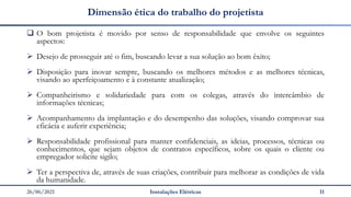26/06/2021 Instalações Elétricas 11
Dimensão ética do trabalho do projetista
❑ O bom projetista é movido por senso de responsabilidade que envolve os seguintes
aspectos:
➢ Desejo de prosseguir até o fim, buscando levar a sua solução ao bom êxito;
➢ Disposição para inovar sempre, buscando os melhores métodos e as melhores técnicas,
visando ao aperfeiçoamento e à constante atualização;
➢ Companheirismo e solidariedade para com os colegas, através do intercâmbio de
informações técnicas;
➢ Acompanhamento da implantação e do desempenho das soluções, visando comprovar sua
eficácia e auferir experiência;
➢ Responsabilidade profissional para manter confidenciais, as ideias, processos, técnicas ou
conhecimentos, que sejam objetos de contratos específicos, sobre os quais o cliente ou
empregador solicite sigilo;
➢ Ter a perspectiva de, através de suas criações, contribuir para melhorar as condições de vida
da humanidade.
 