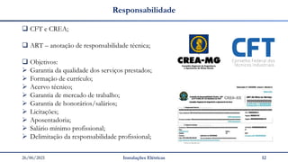 26/06/2021 Instalações Elétricas 12
Responsabilidade
❑ CFT e CREA;
❑ ART – anotação de responsabilidade técnica;
❑ Objetivos:
➢ Garantia da qualidade dos serviços prestados;
➢ Formação de currículo;
➢ Acervo técnico;
➢ Garantia de mercado de trabalho;
➢ Garantia de honorários/salários;
➢ Licitações;
➢ Aposentadoria;
➢ Salário mínimo profissional;
➢ Delimitação da responsabilidade profissional;
 