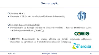26/06/2021 Instalações Elétricas 22
Normatização
❑ Normas ABNT
➢ Exemplo: NBR 5410 - Instalações elétricas de baixa tensão;
❑ Normas da concessionária local
➢ Fornecimento de Energia Elétrica em Tensão Secundária – Rede de Distribuição Aérea
– Edificações Individuais (CEMIG);
➢ NDU-001: Fornecimento de energia elétrica em tensão secundária edificações
individuais ou agrupadas até 3 unidades consumidoras (Energisa);
 
