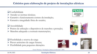 26/06/2021 Instalações Elétricas 23
Critérios para elaboração de projeto de instalações elétricas
❑ Confiabilidade
➢ Atender as normas técnicas;
➢ Garantir o funcionamento correto da instalação;
➢ Garantir a integridade física do usuário;
❑ Acessibilidade
➢ Pontos de utilização e dispositivos de manobra e proteção;
➢ Manobra adequada e eventuais manutenções;
❑ Flexibilidade e reserva de carga
➢ Prever acréscimo de cargas futuras;
➢ Flexibilidade para pequenas alterações.
Fonte: Prismian. “Instalações elétricas residenciais”. 2003.
 