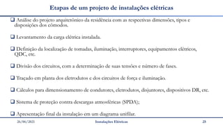 26/06/2021 Instalações Elétricas 25
Etapas de um projeto de instalações elétricas
❑ Análise do projeto arquitetônico da residência com as respectivas dimensões, tipos e
disposições dos cômodos.
❑ Levantamento da carga elétrica instalada.
❑ Definição da localização de tomadas, iluminação, interruptores, equipamentos elétricos,
QDC, etc.
❑ Divisão dos circuitos, com a determinação de suas tensões e número de fases.
❑ Traçado em planta dos eletrodutos e dos circuitos de força e iluminação.
❑ Cálculos para dimensionamento de condutores, eletrodutos, disjuntores, dispositivos DR, etc.
❑ Sistema de proteção contra descargas atmosféricas (SPDA);
❑ Apresentação final da instalação em um diagrama unifilar.
 