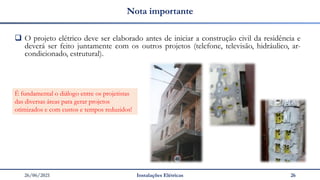 26/06/2021 Instalações Elétricas 26
Nota importante
❑ O projeto elétrico deve ser elaborado antes de iniciar a construção civil da residência e
deverá ser feito juntamente com os outros projetos (telefone, televisão, hidráulico, ar-
condicionado, estrutural).
É fundamental o diálogo entre os projetistas
das diversas áreas para gerar projetos
otimizados e com custos e tempos reduzidos!
 