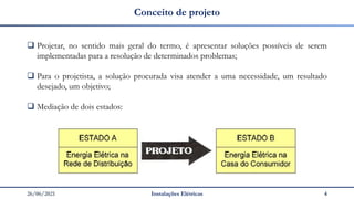 26/06/2021 Instalações Elétricas 4
Conceito de projeto
❑ Projetar, no sentido mais geral do termo, é apresentar soluções possíveis de serem
implementadas para a resolução de determinados problemas;
❑ Para o projetista, a solução procurada visa atender a uma necessidade, um resultado
desejado, um objetivo;
❑ Mediação de dois estados:
 