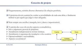 26/06/2021 Instalações Elétricas 5
Conceito de projeto
❑ Frequentemente, existirão diversas alternativas de soluções possíveis;
❑ O projetista deverá examiná-las, avaliar as possibilidades de cada uma delas, e finalmente
inclinar-se por aquela que julgar a mais adequada;
❑ Nem sempre esta escolha é tranquila, isto é, direta e inquestionável;
❑ A maioria das vezes ela envolve aspectos contraditórios;
➢ Sob o julgamento pessoal do projetista;
➢ Atendimento indispensável às normas técnicas;
➢ Atendimento à segurança das instalações e dos usuários;
➢ Operacionalidade e racionalidade;
➢ Aspectos econômicos!
 
