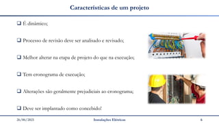 26/06/2021 Instalações Elétricas 6
Características de um projeto
❑ É dinâmico;
❑ Processo de revisão deve ser analisado e revisado;
❑ Melhor alterar na etapa de projeto do que na execução;
❑ Tem cronograma de execução;
❑ Alterações são geralmente prejudiciais ao cronograma;
❑ Deve ser implantado como concebido!
 