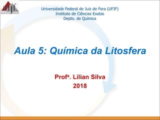 Aula 5: Química da Litosfera
Universidade Federal de Juiz de Fora (UFJF)
Instituto de Ciências Exatas
Depto. de Química
Profa. Lilian Silva
2018
 