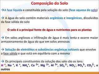 Composição do Solo
A fase líquida e constituída pela solução do solo (fase aquosa do solo)
 A água do solo contém materiais orgânicos e inorgânicos, dissolvidos
da fase sólida do solo
O solo é a principal fonte de água e nutrientes para as plantas
 Em solos argilosos a infiltração de água é mais lenta e ocorre maior
armazenamento de água do que em solos arenosos
 Solução de eletrólitos e substâncias orgânicas solúveis que envolve
a fase sólida e que está em equilíbrio com a mesma
 Os principais constituintes da solução dos solo são os íons:
H +, Na +, K +, NH4
+, Ca 2+, Mg 2+, Al 3+, SO4
2-, NO3
-, PO4
3-, CO3
2-, e
outros
 