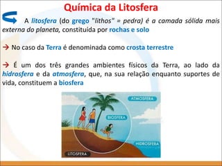 Química da Litosfera
A litosfera (do grego "lithos" = pedra) é a camada sólida mais
externa do planeta, constituída por rochas e solo
 No caso da Terra é denominada como crosta terrestre
 É um dos três grandes ambientes físicos da Terra, ao lado da
hidrosfera e da atmosfera, que, na sua relação enquanto suportes de
vida, constituem a biosfera
 
