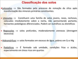 Classificação dos solos
Latossolos  São formados pelo processo de remoção da sílica após
transformação dos minerais primários constituintes.
 Litossolos  Constituem uma família de solos jovens, rasos, rochosos,
colocados imediatamente sobre a rocha, não apresentando portanto,
horizontes pedológicos diferenciados. Podem ser eutróficos ou distróficos
 Regossolos  solos profundos, moderadamente arenosos (drenagem
excessiva)
 Hidromórficos  solos formados em excesso de água, pobres em Ca e Mg
 Podzólicos  É formado sob umidade, condições frias e ácidas,
especialmente em áreas ricas em quartzo.
 