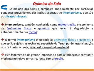Química do Solo
A maioria dos solos é composta principalmente por partículas
pequenas provenientes das rochas expostas ao intemperismo, que são
os silicatos minerais
 Intemperismo, também conhecido como meteorização, é o conjunto
de fenômenos físicos e químicos que levam à degradação e
enfraquecimento das rochas
 O termo intemperismo é aplicado às alterações físicas e químicas a
que estão sujeitas as rochas na superfície da Terra, porém esta alteração
ocorre in situ, ou seja, sem deslocamento do material.
 Este fenômeno é de grande importância para a formação e constante
mudança no relevo terrestre, junto com a erosão.
 