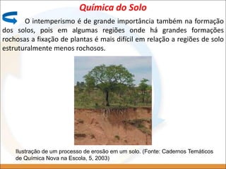 O intemperismo é de grande importância também na formação
dos solos, pois em algumas regiões onde há grandes formações
rochosas a fixação de plantas é mais difícil em relação a regiões de solo
estruturalmente menos rochosos.
Química do Solo
Ilustração de um processo de erosão em um solo. (Fonte: Cadernos Temáticos
de Química Nova na Escola, 5, 2003)
 