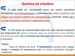 O solo pode ser conceituado como um manto superficial
formado por rocha desagregada e, eventualmente, cinzas vulcânicas, em
mistura com matéria orgânica em decomposição, contendo, ainda, água
e ar em proporções variáveis e organismos vivos
Química da Litosfera
O solo pode ser representado como um ciclo natural composto
por fragmentos de rochas, minerais, água, ar, seres vivos e seus detritos
em decomposição. Ele é resultado das interações da litosfera, hidrosfera
e atmosfera
 