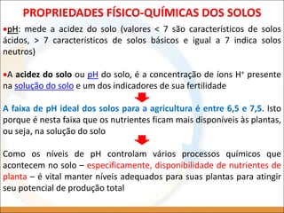 PROPRIEDADES FÍSICO-QUÍMICAS DOS SOLOS
pH: mede a acidez do solo (valores < 7 são característicos de solos
ácidos, > 7 característicos de solos básicos e igual a 7 indica solos
neutros)
A acidez do solo ou pH do solo, é a concentração de íons H+ presente
na solução do solo e um dos indicadores de sua fertilidade
A faixa de pH ideal dos solos para a agricultura é entre 6,5 e 7,5. Isto
porque é nesta faixa que os nutrientes ficam mais disponíveis às plantas,
ou seja, na solução do solo
Como os níveis de pH controlam vários processos químicos que
acontecem no solo – especificamente, disponibilidade de nutrientes de
planta – é vital manter níveis adequados para suas plantas para atingir
seu potencial de produção total
 