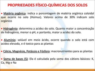  Matéria orgânica: indica a porcentagem de matéria orgânica coloidal
que ocorre no solo (Húmus). Valores acima de 30% indicam solo
orgânico
 Hidrogênio: determina a acidez do solo. Quanto maior a concentração
de hidrogênio, menor o pH, e portanto, maior a acidez do solo.
 Alumínio: solúvel em meio ácido, ocorre quando o solo está com
acidez elevada, e é toxico para as plantas
 Cálcio, Magnésio, Potássio e Fósforo: macronutrientes para as plantas
 Soma de bases (S): Ela é calculada pela soma dos cátions básicos: K,
Ca, Mg e Na
PROPRIEDADES FÍSICO-QUÍMICAS DOS SOLOS
 