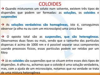  Quando misturamos um soluto num solvente, existem três tipos de
dispersões que podem ser formadas: as soluções, os coloides e
suspensões
 As soluções verdadeiras são homogêneas, isto é, conseguimos
observar (a olho nu ou com um microscópio) uma única fase
 O oposto total são as suspensões, que são heterogêneas.
Observamos duas fases ou mais, sendo que o tamanho das partículas
dispersas é acima de 1000 nm e é possível separar seus componentes
usando processos físicos, essas partículas podem ser retidas por um
filtro
 Já os coloides são suspensões que se situam entre esses dois tipos de
dispersões. A olho nu, achamos que o coloide é uma solução verdadeira,
mas, com a ajuda de um microscópio, notamos que na verdade se trata
de uma mistura heterogênea
COLOIDES
 