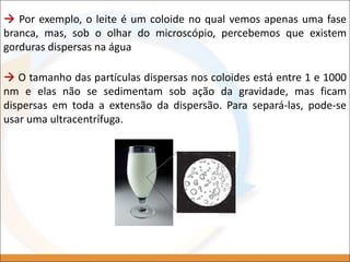  Por exemplo, o leite é um coloide no qual vemos apenas uma fase
branca, mas, sob o olhar do microscópio, percebemos que existem
gorduras dispersas na água
 O tamanho das partículas dispersas nos coloides está entre 1 e 1000
nm e elas não se sedimentam sob ação da gravidade, mas ficam
dispersas em toda a extensão da dispersão. Para separá-las, pode-se
usar uma ultracentrífuga.
 