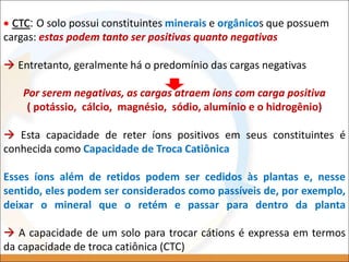  CTC: O solo possui constituintes minerais e orgânicos que possuem
cargas: estas podem tanto ser positivas quanto negativas
 Entretanto, geralmente há o predomínio das cargas negativas
Por serem negativas, as cargas atraem íons com carga positiva
( potássio, cálcio, magnésio, sódio, alumínio e o hidrogênio)
 Esta capacidade de reter íons positivos em seus constituintes é
conhecida como Capacidade de Troca Catiônica
Esses íons além de retidos podem ser cedidos às plantas e, nesse
sentido, eles podem ser considerados como passíveis de, por exemplo,
deixar o mineral que o retém e passar para dentro da planta
 A capacidade de um solo para trocar cátions é expressa em termos
da capacidade de troca catiônica (CTC)
 