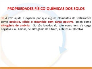  A CTC ajuda a explicar por que alguns elementos de fertilizantes
como potássio, cálcio e magnésio com carga positiva, assim como
nitrogênio de amônia, não são lavados do solo como íons de carga
negativas, ou ânions, de nitrogênio de nitrato, sulfetos ou cloretos
PROPRIEDADES FÍSICO-QUÍMICAS DOS SOLOS
 