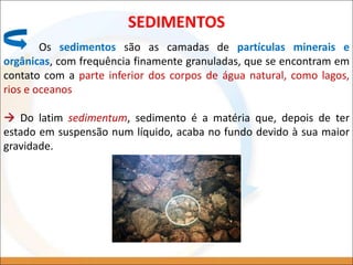 SEDIMENTOS
Os sedimentos são as camadas de partículas minerais e
orgânicas, com frequência finamente granuladas, que se encontram em
contato com a parte inferior dos corpos de água natural, como lagos,
rios e oceanos
 Do latim sedimentum, sedimento é a matéria que, depois de ter
estado em suspensão num líquido, acaba no fundo devido à sua maior
gravidade.
 