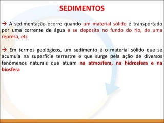 SEDIMENTOS
 A sedimentação ocorre quando um material sólido é transportado
por uma corrente de água e se deposita no fundo do rio, de uma
represa, etc
 Em termos geológicos, um sedimento é o material sólido que se
acumula na superfície terrestre e que surge pela ação de diversos
fenômenos naturais que atuam na atmosfera, na hidrosfera e na
biosfera
 