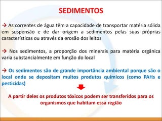 As correntes de água têm a capacidade de transportar matéria sólida
em suspensão e de dar origem a sedimentos pelas suas próprias
características ou através da erosão dos leitos
 Nos sedimentos, a proporção dos minerais para matéria orgânica
varia substancialmente em função do local
 Os sedimentos são de grande importância ambiental porque são o
local onde se depositam muitos produtos químicos (como PAHs e
pesticidas)
A partir deles os produtos tóxicos podem ser transferidos para os
organismos que habitam essa região
SEDIMENTOS
 