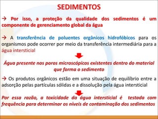  Por isso, a proteção da qualidade dos sedimentos é um
componente de gerenciamento global da água
 A transferência de poluentes orgânicos hidrofóbicos para os
organismos pode ocorrer por meio da transferência intermediária para a
água intersticial
Água presente nos poros microscópicos existentes dentro do material
que forma o sedimento
SEDIMENTOS
 Os produtos orgânicos estão em uma situação de equilíbrio entre a
adsorção pelas partículas sólidas e a dissolução pela água intersticial
Por essa razão, a toxicidade da água intersticial é testada com
frequência para determinar os níveis de contaminação dos sedimentos
 