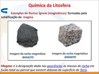 Química da Litosfera
Exemplos de Rochas Ígneas (magmáticas): formadas pela
solidificação do magma
Magma: é a designação dada nas geociências às massas de rocha em
fusão total ou parcial que existem debaixo da superfície da Terra
 