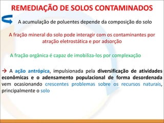 REMEDIAÇÃO DE SOLOS CONTAMINADOS
A acumulação de poluentes depende da composição do solo
A fração mineral do solo pode interagir com os contaminantes por
atração eletrostática e por adsorção
A fração orgânica é capaz de imobiliza-los por complexação
 A ação antrópica, impulsionada pela diversificação de atividades
econômicas e o adensamento populacional de forma desordenada
vem ocasionando crescentes problemas sobre os recursos naturais,
principalmente o solo
 