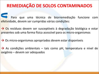 REMEDIAÇÃO DE SOLOS CONTAMINADOS
Para que uma técnica de biorremediação funcione com
efetividade, devem ser cumpridas várias condições:
 Os resíduos devem ser susceptíveis à degradação biológica e estar
presentes sob uma forma física acessível para os micro-organismos
 Os micro-organismos apropriados devem estar disponíveis
 As condições ambientais – tais como pH, temperatura e nível de
oxigênio – devem ser adequados
 