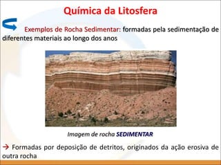 Química da Litosfera
Exemplos de Rocha Sedimentar: formadas pela sedimentação de
diferentes materiais ao longo dos anos
 Formadas por deposição de detritos, originados da ação erosiva de
outra rocha
 