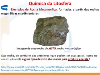 Química da Litosfera
Exemplos de Rocha Metamórfica: formadas a partir das rochas
magmáticas e sedimentares
https://www.brasil247.com/pt/247/revista_oasis/163900/A-revolu%C3%A7%C3%A3o-do-xisto-
Bom-para-a-economia-p%C3%A9ssimo-para-o-meio-ambiente.htm
 