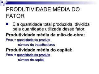 PRODUTIVIDADE MÉDIA DO
FATOR
 É a quantidade total produzida, dividida
pela quantidade utilizada desse fator.
Produtividade média da mão-de-obra:
Pmeenn == quantidade do produtoquantidade do produto
número de trabalhadoresnúmero de trabalhadores
Produtividade média do capital:
Pmeekk == quantidade do produtoquantidade do produto
número de capitalnúmero de capital
 