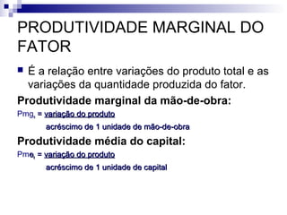 PRODUTIVIDADE MARGINAL DO
FATOR
 É a relação entre variações do produto total e as
variações da quantidade produzida do fator.
Produtividade marginal da mão-de-obra:
Pmgnn == variação do produtovariação do produto
acréscimo de 1 unidade de mão-de-obraacréscimo de 1 unidade de mão-de-obra
Produtividade média do capital:
Pmeekk == variação do produtovariação do produto
acréscimo de 1 unidade de capitalacréscimo de 1 unidade de capital
 