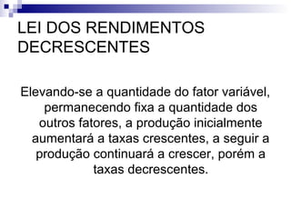 LEI DOS RENDIMENTOS
DECRESCENTES
Elevando-se a quantidade do fator variável,
permanecendo fixa a quantidade dos
outros fatores, a produção inicialmente
aumentará a taxas crescentes, a seguir a
produção continuará a crescer, porém a
taxas decrescentes.
 