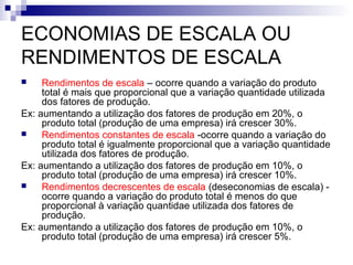 ECONOMIAS DE ESCALA OU
RENDIMENTOS DE ESCALA
 Rendimentos de escala – ocorre quando a variação do produto
total é mais que proporcional que a variação quantidade utilizada
dos fatores de produção.
Ex: aumentando a utilização dos fatores de produção em 20%, o
produto total (produção de uma empresa) irá crescer 30%.
 Rendimentos constantes de escala -ocorre quando a variação do
produto total é igualmente proporcional que a variação quantidade
utilizada dos fatores de produção.
Ex: aumentando a utilização dos fatores de produção em 10%, o
produto total (produção de uma empresa) irá crescer 10%.
 Rendimentos decrescentes de escala (deseconomias de escala) -
ocorre quando a variação do produto total é menos do que
proporcional à variação quantidae utilizada dos fatores de
produção.
Ex: aumentando a utilização dos fatores de produção em 10%, o
produto total (produção de uma empresa) irá crescer 5%.
 