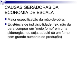 CAUSAS GERADORAS DA
ECONOMIA DE ESCALA
 Maior especilização da mão-de-obra;
 Existência de indivisibilidade. (ex: não dá
para comprar um “meio forno” em uma
siderurgica, ou seja, adquiri-se um forno
com grande aumento de produção)
 