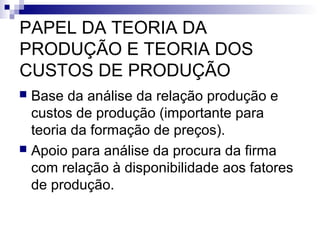 PAPEL DA TEORIA DA
PRODUÇÃO E TEORIA DOS
CUSTOS DE PRODUÇÃO
 Base da análise da relação produção e
custos de produção (importante para
teoria da formação de preços).
 Apoio para análise da procura da firma
com relação à disponibilidade aos fatores
de produção.
 