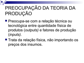 PREOCUPAÇÃO DA TEORIA DA
PRODUÇÃO
 Preocupa-se com a relação técnica ou
tecnológica entre quantidade física de
produtos (outputs) e fatores de produção
(inputs).
 Trata da relação física, não importando os
preços dos insumos.
 