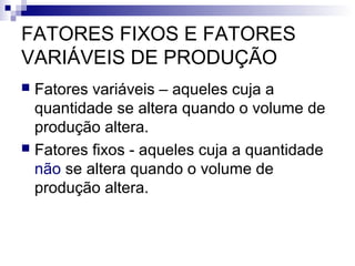 FATORES FIXOS E FATORES
VARIÁVEIS DE PRODUÇÃO
 Fatores variáveis – aqueles cuja a
quantidade se altera quando o volume de
produção altera.
 Fatores fixos - aqueles cuja a quantidade
não se altera quando o volume de
produção altera.
 