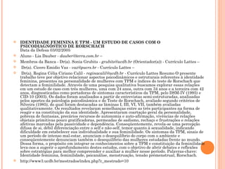  IDENTIDADE FEMININA E TPM - UM ESTUDO DE CASOS COM O
PSICODIAGNÓSTICO DE RORSCHACH
Data da Defesa 03/02/2005
 Aluno - Lia Dauber - dauber@terra.com.br –
 Membros da Banca - Dr(a). Sonia Grubits - grubits@ucdb.br (Orientador(a)) - Currículo Lattes –
 Dr(a). Cicero Emidio Vaz - vaz@pucrs.br - Currículo Lattes –
 Dr(a). Regina Célia Ciriano Calil - reginacalil@ucdb.br - Currículo Lattes Resumo O presente
trabalho teve por objetivo relacionar aspectos psicodinâmicos e estruturais referentes à identidade
feminina, presentes na personalidade de mulheres com TPM e índices do teste de Rorschach que
detectam a feminilidade. Através de uma pesquisa qualitativa buscamos explorar essas relações
em um estudo de caso com três mulheres, uma com 24 anos, outra com 34 anos e a terceira com 42
anos, diagnosticadas como portadoras de sintomas característicos da TPM, pelo DSM-IV (1995) e
CID-10 (2003). Os dados foram analisados a partir de entrevistas semi-estruturadas, analisadas
pelos aportes da psicologia psicodinâmica e do Teste de Rorschach, avaliado segundo critérios de
Silveira (1985), do qual foram destacadas as lâminas I, III, VI, VII, também avaliadas
qualitativamente. Os resultados revelaram semelhanças entre as três participantes na forma de
reagir e na constituição da sua identidade. Apresentaram coartação geral da personalidade,
pobreza de fantasias, precários recursos de autonomia e auto-afirmação, vivências de relações
objetais primitivas pouco gratificadoras, permeadas de sadismo, rechaço e frustrações e relações
afetivas marcadas pela passividade e dependência. Conseqüentemente, revela-se uma percepção
difusa de si, débil diferenciação entre o self e não-self, temor quanto à sexualidade, indicando
dificuldade em estabelecer sua individualidade e sua feminilidade. Os sintomas da TPM, sinais de
um período de intenso mal-estar, anunciam o desequilíbrio do corpo com o ambiente e
conseqüentemente denunciam também o desequilíbrio das mulheres estudadas frente ao mundo.
Dessa forma, o propósito em integrar os conhecimentos sobre a TPM e constituição da feminilidade
leva-nos a sugerir o aprofundamento destes estudos, com o objetivo de abrir debates e reflexões
sobre estratégias para melhor compreender e auxiliar a mulher nesse período. Palavras-chave:
Identidade feminina, feminilidade, psicanálise, menstruação, tensão prémenstrual, Rorschach.
 http://www3.ucdb.br/mestrados/index.php?c_mestrado=10
 