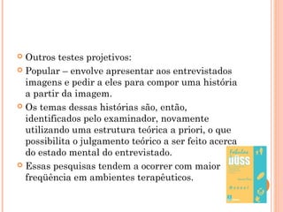  Outros testes projetivos:
 Popular – envolve apresentar aos entrevistados
imagens e pedir a eles para compor uma história
a partir da imagem.
 Os temas dessas histórias são, então,
identificados pelo examinador, novamente
utilizando uma estrutura teórica a priori, o que
possibilita o julgamento teórico a ser feito acerca
do estado mental do entrevistado.
 Essas pesquisas tendem a ocorrer com maior
freqüência em ambientes terapêuticos.
 