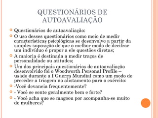 QUESTIONÁRIOS DE
AUTOAVALIAÇÃO
 Questionários de autoavaliação:
 O uso desses questionários como meio de medir
características psicológicas se desenvolve a partir da
simples suposição de que o melhor modo de decifrar
um indivíduo é propor a ele questões diretas;
 A maioria é destinada a medir traços de
personalidade ou atitudes;
 Um dos principais questionários de autoavaliação
desenvolvido foi o Woodworth Personal Profile –
usado durante a I Guerra Mundial como um modo de
preceder a triagem no alistamento para o exército:
 -Você devaneia frequentemente?
 - Você se sente geralmente bem e forte?
 - Você acha que se magoou por acompanha-se muito
de mulheres?
 