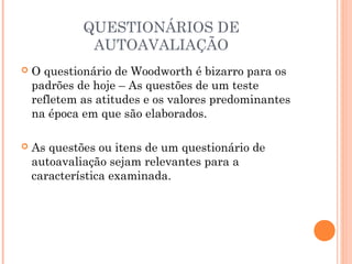 QUESTIONÁRIOS DE
AUTOAVALIAÇÃO
 O questionário de Woodworth é bizarro para os
padrões de hoje – As questões de um teste
refletem as atitudes e os valores predominantes
na época em que são elaborados.
 As questões ou itens de um questionário de
autoavaliação sejam relevantes para a
característica examinada.
 