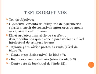 TESTES OBJETIVOS
 Testes objetivos:
 O desenvolvimento da disciplina de psicometria
surgiu a partir de tentativas anteriores de medir
as capacidades humanas.
 Binet projetou uma série de tarefas, o
desempenho nas quais servia para indicar o nível
intelectual de crianças jovens:
 - Aponte para várias partes do rosto (nível de
idade 3).
 - Conte cinco dedos (nível de idade 7).
 - Recite os dias da semana (nível de idade 9).
 - Conte sete dedos (nível de idade 12).
 