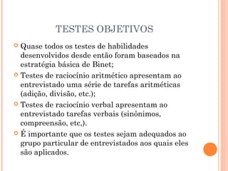 TESTES OBJETIVOS
 Quase todos os testes de habilidades
desenvolvidos desde então foram baseados na
estratégia básica de Binet;
 Testes de raciocínio aritmético apresentam ao
entrevistado uma série de tarefas aritméticas
(adição, divisão, etc.);
 Testes de raciocínio verbal apresentam ao
entrevistado tarefas verbais (sinônimos,
compreensão, etc,).
 É importante que os testes sejam adequados ao
grupo particular de entrevistados aos quais eles
são aplicados.
 