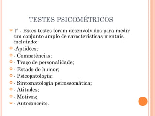TESTES PSICOMÉTRICOS
 1º - Esses testes foram desenvolvidos para medir
um conjunto amplo de características mentais,
incluindo:
 -Aptidões;
 - Competências;
 - Traço de personalidade;
 - Estado de humor;
 - Psicopatologia;
 - Sintomatologia psicossomática;
 - Atitudes;
 - Motivos;
 - Autoconceito.
 